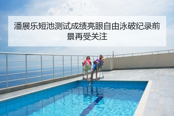 潘展乐短池测试成绩亮眼自由泳破纪录前景再受关注